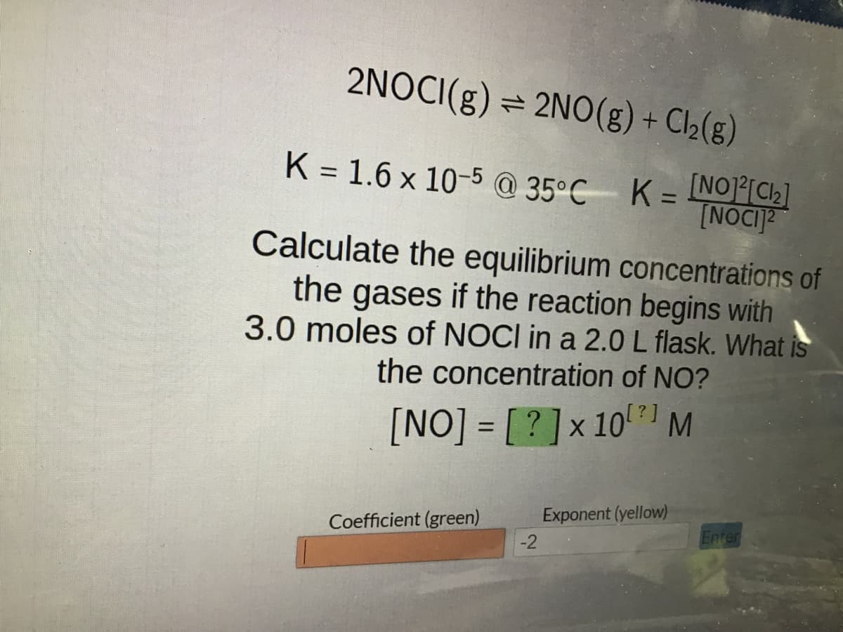 2NOCI(g) = 2NO(g) + Cl₂(g)
K = 1.6 x 10-5 @ 35°C K = [NO]²[₂]
[NOCI2
Calculate the equilibrium concentrations of
the gases if the reaction begins with
3.0 moles of NOCI in a 2.0 L flask. What is
the concentration of NO?
[NO]=[?] x 10 M
Coefficient (green)
-2
Exponent (yellow)
Enter