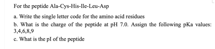 For the peptide Ala-Cys-His-Ile-Leu-Asp
a. Write the single letter code for the amino acid residues
b. What is the charge of the peptide at pH 7.0. Assign the following pKa values:
3,4,6,8,9
c. What is the pI of the peptide
