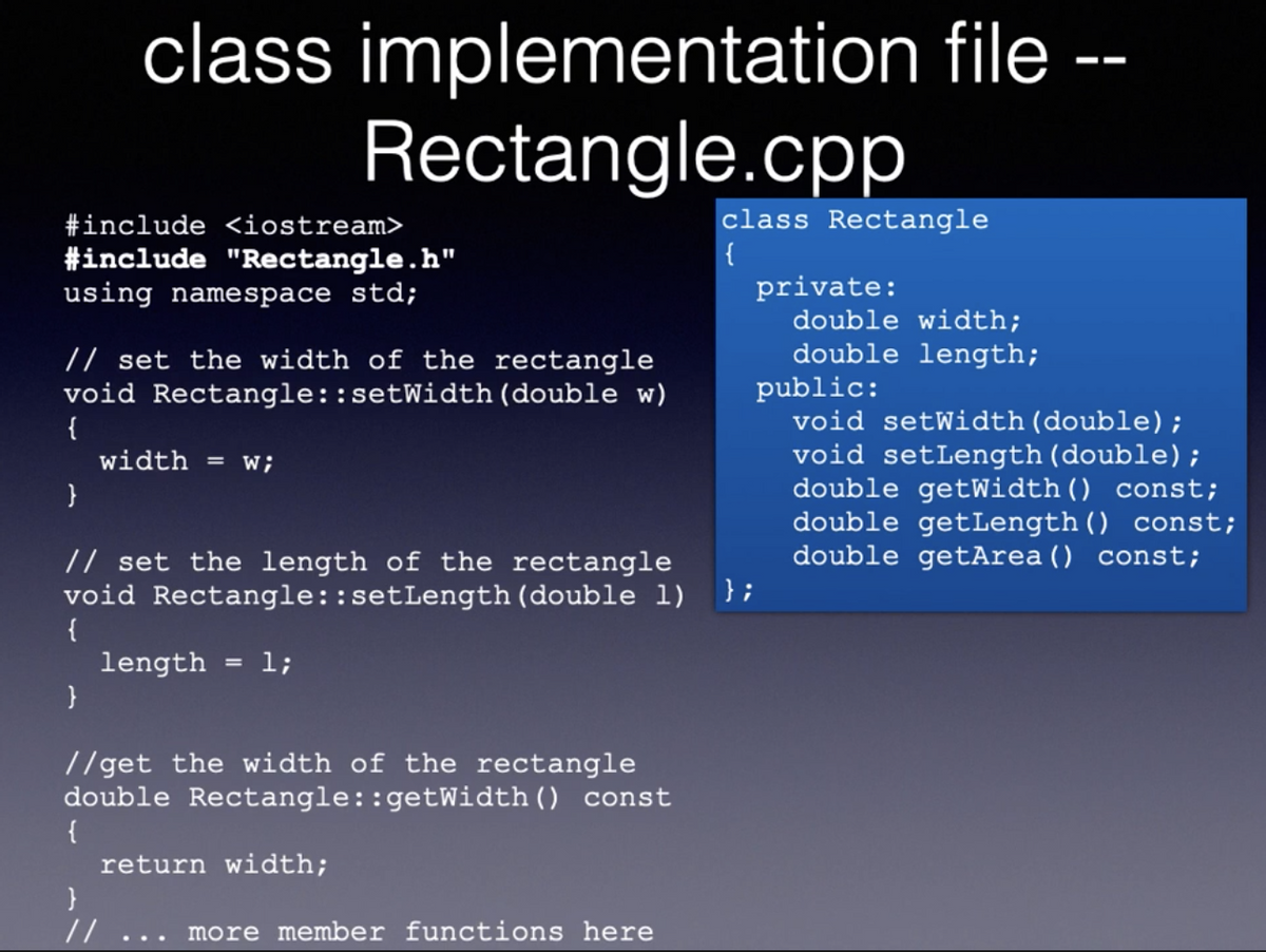 class implementation file --
Rectangle.cpp
class Rectangle
{
#include <iostream>
#include "Rectangle.h"
using namespace std;
private:
double width;
double length;
public:
void setWidth (double);
void setLength (double) ;
double getWidth() const;
double getLength() const;
double getArea () const;
} ;
// set the width of the rectangle
void Rectangle::setWidth (double w)
{
width = w;
}
// set the length of the rectangle
void Rectangle::setLength (double l)
{
length
l;
//get the width of the rectangle
double Rectangle::getWidth() const
{
return width;
//
more member functions here
