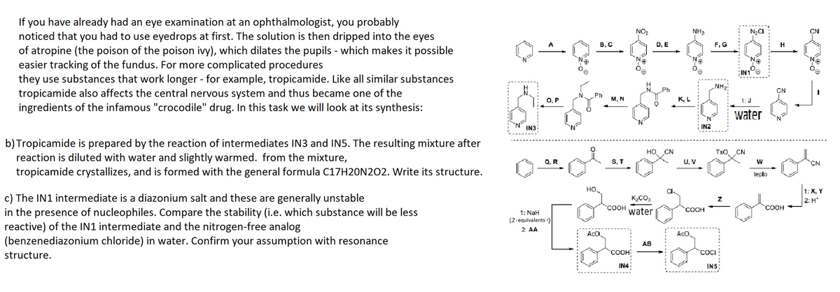 If you have already had an eye examination at an ophthalmologist, you probably
noticed that you had to use eyedrops at first. The solution is then dripped into the eyes
of atropine (the poison of the poison ivy), which dilates the pupils - which makes it possible
easier tracking of the fundus. For more complicated procedures
they use substances that work longer - for example, tropicamide. Like all similar substances
tropicamide also affects the central nervous system and thus became one of the
ingredients of the infamous "crocodile" drug. In this task we will look at its synthesis:
b) Tropicamide is prepared by the reaction of intermediates IN3 and IN5. The resulting mixture after
reaction is diluted with water and slightly warmed. from the mixture,
tropicamide crystallizes, and is formed with the general formula C17H20N2O2. Write its structure.
c) The IN1 intermediate is a diazonium salt and these are generally unstable
in the presence of nucleophiles. Compare the stability (i.e. which substance will be less
reactive) of the IN1 intermediate and the nitrogen-free analog
(benzenediazonium chloride) in water. Confirm your assumption with resonance
structure.
NO₂
NH₂
D, E
0^q±§~§-3-6
N₂
N₂
IN3
O, P
Q. R
1: NaH
(2 equivalents)
2: AA
Ph
O
B.C
HO.
AcO
M, N
S. T
3
COOH
IN4
HO, CN
K₂CO₂
COOH water
AB
K.L
U, V
IN2
COOH
AcO
F, G
NH₂!
COCI
INS:
N₂CI
IN1
TSO CN
1: J
water
W
teplo
H
CN
COOH
CN
Ne
CN
1: X, Y
2: H