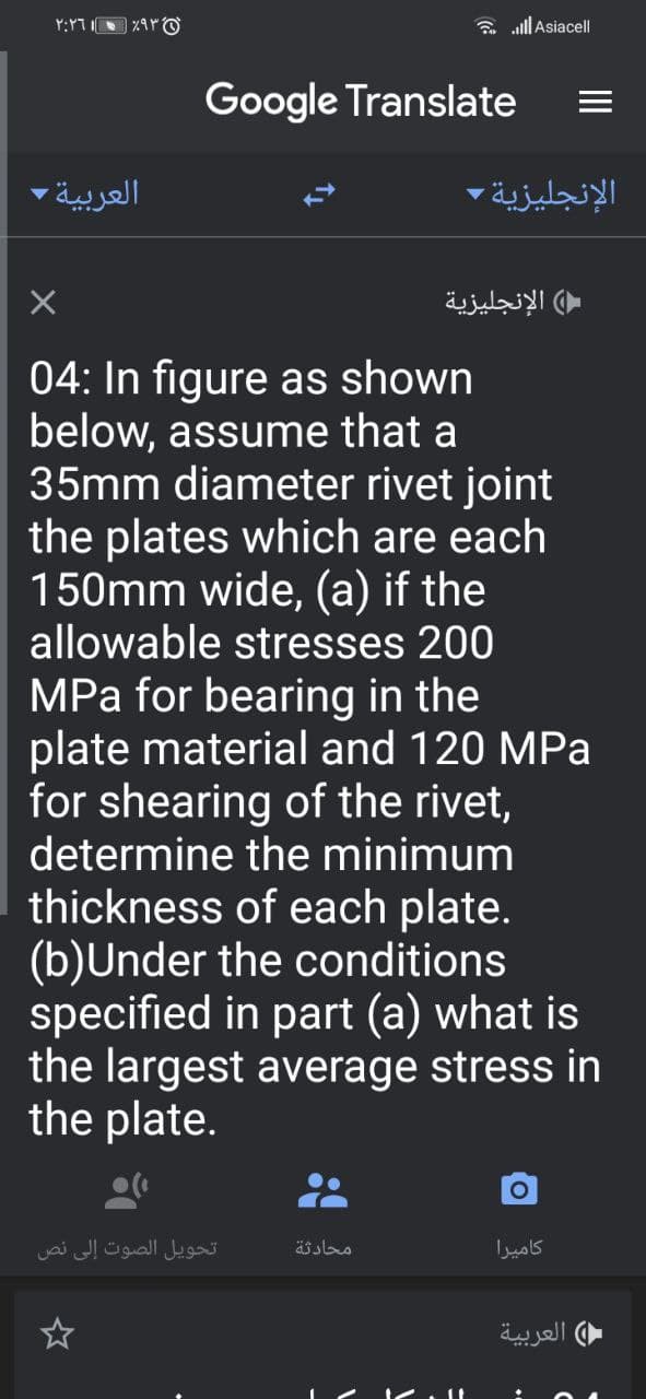 a alll Asiacell
Google Translate
العربية -
الإنجليزية
الإنجليزية
04: In figure as shown
below, assume that a
35mm diameter rivet joint
the plates which are each
150mm wide, (a) if the
allowable stresses 200
MPa for bearing in the
plate material and 120 MPa
for shearing of the rivet,
determine the minimum
thickness of each plate.
(b)Under the conditions
specified in part (a) what is
the largest average stress in
the plate.
تحويل الصوت إلى نص
محادثة
كاميرا
العربية
