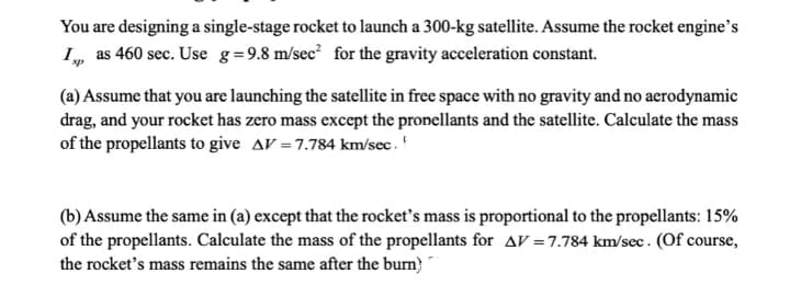 You are designing a single-stage rocket to launch a 300-kg satellite. Assume the rocket engine's
I, as 460 sec. Use g=9.8 m/sec² for the gravity acceleration constant.
sp
(a) Assume that you are launching the satellite in free space with no gravity and no aerodynamic
drag, and your rocket has zero mass except the pronellants and the satellite. Calculate the mass
of the propellants to give AV = 7.784 km/sec.
(b) Assume the same in (a) except that the rocket's mass is proportional to the propellants: 15%
of the propellants. Calculate the mass of the propellants for AV=7.784 km/sec. (Of course,
the rocket's mass remains the same after the burn)