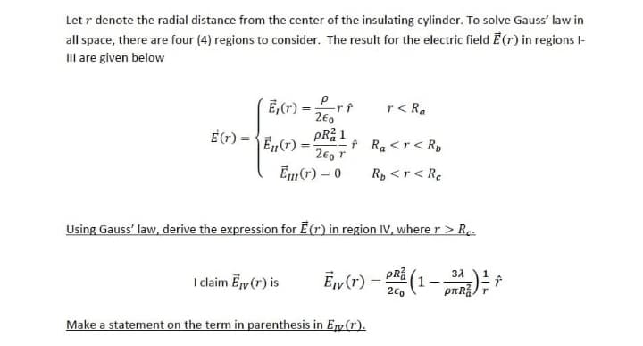 Let r denote the radial distance from the center of the insulating cylinder. To solve Gauss' law in
all space, there are four (4) regions to consider. The result for the electric field E(r) in regions 1-
III are given below
E₁(r) =
E (T) =E₁ (1) =
-rf
2€0
pR²1
I claim Ey (r) is
260 T
E(r) = 0
r< Ra
f Ra <r < R
Rp <r < Re
Using Gauss' law, derive the expression for E(r) in region IV, where r > Rc.
3λ
E₁v (T) = (1-PR)
2€0
Make a statement on the term in parenthesis in E (1).
r