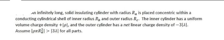 An infinitely long, solid insulating cylinder with radius Ra is placed concentric within a
conducting cylindrical shell of inner radius R₂ and outer radius Re. The inner cylinder has a uniform
volume charge density +lpl, and the outer cylinder has a net linear charge density of -3121.
Assume IpR²l> 132] for all parts.