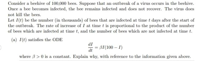 Consider a beehive of 100,000 bees. Suppose that an outbreak of a virus occurs in the beehive.
Once a bee becomes infected, the bee remains infected and does not recover. The virus does
not kill the bees.
Let I(t) be the number (in thousands) of bees that are infected at time t days after the start of
the outbreak. The rate of increase of I at time t is proportional to the product of the number
of bees which are infected at time t, and the number of bees which are not infected at time t.
(a) I(t) satisfies the ODE
dI
dt
BI(100 - I)
where 3 > 0 is a constant. Explain why, with reference to the information given above.
