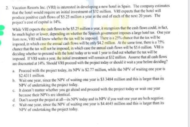 2. Vacation Resorts Inc. (VRI) is interested in developing a new hotel in Spain. The company estimates
that the hotel would require an initial investment of $32 million. VRI expects that the hotel will
prodoce positive cash flows of $5.25 million a year at the end of each of the next 20 years. The
project's cost of capital is 14%.
While VRI expects the cash flows to be $5.25 million a year, it recognizes that the cash flows could, in fact,
be much higher or lower, depending on whether the Spanish government imposes a large hotel tax. One year
from now, VRI will know whether the tax will be imposed. There is a 25% chance that the tax will be
imposed, in which case the annual cash flows will be only $4.2 million. At the same time, there is a 75%
chance that the tax will not be imposed, in which case the annual cash flows will be $5.6 million. VRI is
deciding whether to proceed with the hotel today or to wait I year to find out whether the tax will be
imposed. If VRI waits a year, the initial investment will remain at $32 million. Assume that all cash flows
are discounted at 14% Should VRI proceed with the project today or should it wait a year before deciding?
a Proceed with the project today, its NPV is 52.77 million, while the NPV of waiting one year is
$2.4311 million.
b.
Wait one year, since the NPV of waiting one year is $3.3484 million and this is larger than its
NPV of undertaking the project today.
c.
It doesn't matter whether you go ahead and proceed with the project today or wait one year
because their NPVs are identical.
d.
Don't accept the project at all-its NPV today and its NPV if you wait one year are boch negative.
e. Wait one year, since the NPV of waiting one year is $4.4645 million and this is larger than its
NPV of undertaking the project today.