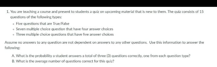 1. You are teaching a course and present to students a quiz on upcoming material that is new to them. The quiz consists of 15
questions of the following types:
• Five questions that are True/False
• Seven multiple choice question that have four answer choices
• Three multiple choice questions that have five answer choices
Assume no answers to any question are not dependent on answers to any other questions. Use this information to answer the
following:
A. What is the probability a student answers a total of three (3) questions correctly, one from each question type?
B. What is the average number of questions correct for this quiz?