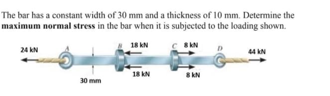 The bar has a constant width of 30 mm and a thickness of 10 mm. Determine the
maximum normal stress in the bar when it is subjected to the loading shown.
B18 KN
C 8 KN
24 KN
30 mm
18 kN
8 kN
44 KN