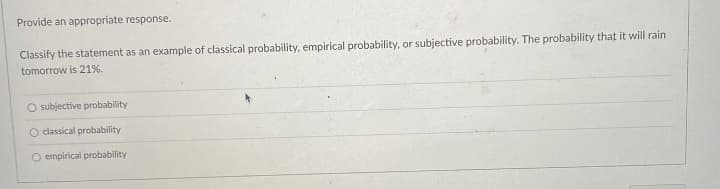Provide an appropriate response.
Classify the statement as an example of classical probability, empirical probability, or subjective probability. The probability that it will rain
tomorrow is 21%.
O subjective probability
O classical probability
O empirical probability