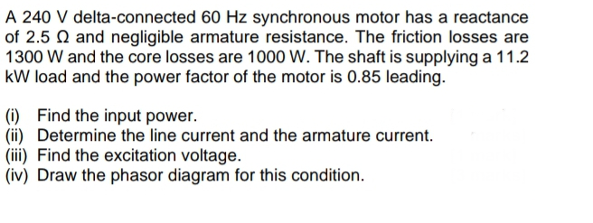 A 240 V delta-connected 60 Hz synchronous motor has a reactance
of 2.5 and negligible armature resistance. The friction losses are
1300 W and the core losses are 1000 W. The shaft is supplying a 11.2
kW load and the power factor of the motor is 0.85 leading.
(i) Find the input power.
(ii) Determine the line current and the armature current.
(iii) Find the excitation voltage.
(iv) Draw the phasor diagram for this condition.