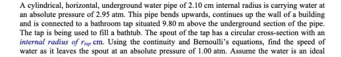 A cylindrical, horizontal, underground water pipe of 2.10 cm internal radius is carrying water at
an absolute pressure of 2.95 atm. This pipe bends upwards, continues up the wall of a building
and is connected to a bathroom tap situated 9.80 m above the underground section of the pipe.
The tap is being used to fill a bathtub. The spout of the tap has a circular cross-section with an
internal radius of rap cm. Using the continuity and Bernoulli's equations, find the speed of
water as it leaves the spout at an absolute pressure of 1.00 atm. Assume the water is an ideal