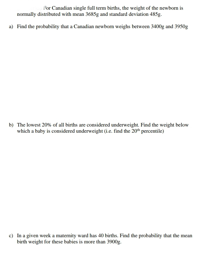 For Canadian single full term births, the weight of the newborn is
normally distributed with mean 3685g and standard deviation 485g.
a) Find the probability that a Canadian newborn weighs between 3400g and 3950g
b) The lowest 20% of all births are considered underweight. Find the weight below
which a baby is considered underweight (i.e. find the 20th percentile)
c) In a given week a maternity ward has 40 births. Find the probability that the mean
birth weight for these babies is more than 3900g.