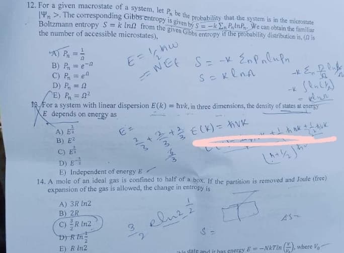 12. For a given macrostate of a system, let Pn be the probability that the system is in the microstate
n>. The corresponding Gibbs entropy is given by 5-k En PnInPn. We can obtain the familiar
Boltzmann entropy S = k In from the given Gibbs entropy if the probability distribution is, ( is
the number of accessible microstates),
Pn
-
A) E
B) E2
B) P₁ = e-a
C) P₁ = e
D) P₁ = f
E) P₁ = 2²
13. For a system with linear dispersion E(k)= hvk, in three dimensions, the density of states at energy
E depends on energy as
-
€ =
E = 1/₂₂hw
WEE
A) 3R In2
B) 2R
C) R In2
D) R In
E) R In2
3
بدارية بمارين
2
*
S = -x En Pulun.
S = Kenn
+ ²/1/2 € (K) = hvk
C) E
D) E-
E) Independent of energy E
14. A mole of an ideal gas is confined to half of a box. If the partition is removed and Joule (free)
expansion of the gas is allowed, the change in entropy is
B
2호
plus
w
-* & fluf
D
+ 1 h nk ± !
huk
S =
The state and it has energy E= -NkTin (), where Vo