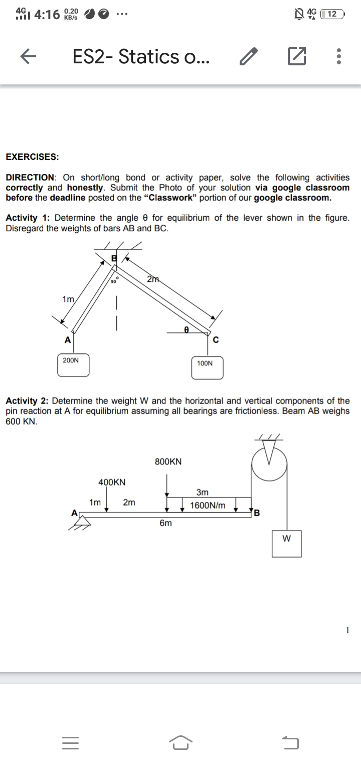 Activity 1: Determine the angle e for equilibrium of the lever shown in the figure.
Disregard the weights of bars AB and BC.
2m
90
1m,
A
200N
100N
Activity 2: Determine the weight W and the horizontal and vertical components of the
pin reaction at A for equilibrium assuming all bearings are frictionless. Beam AB weighs
600 KN.
800KN
400KN
3m
1m
2m
1600N/m
Ap
6m
