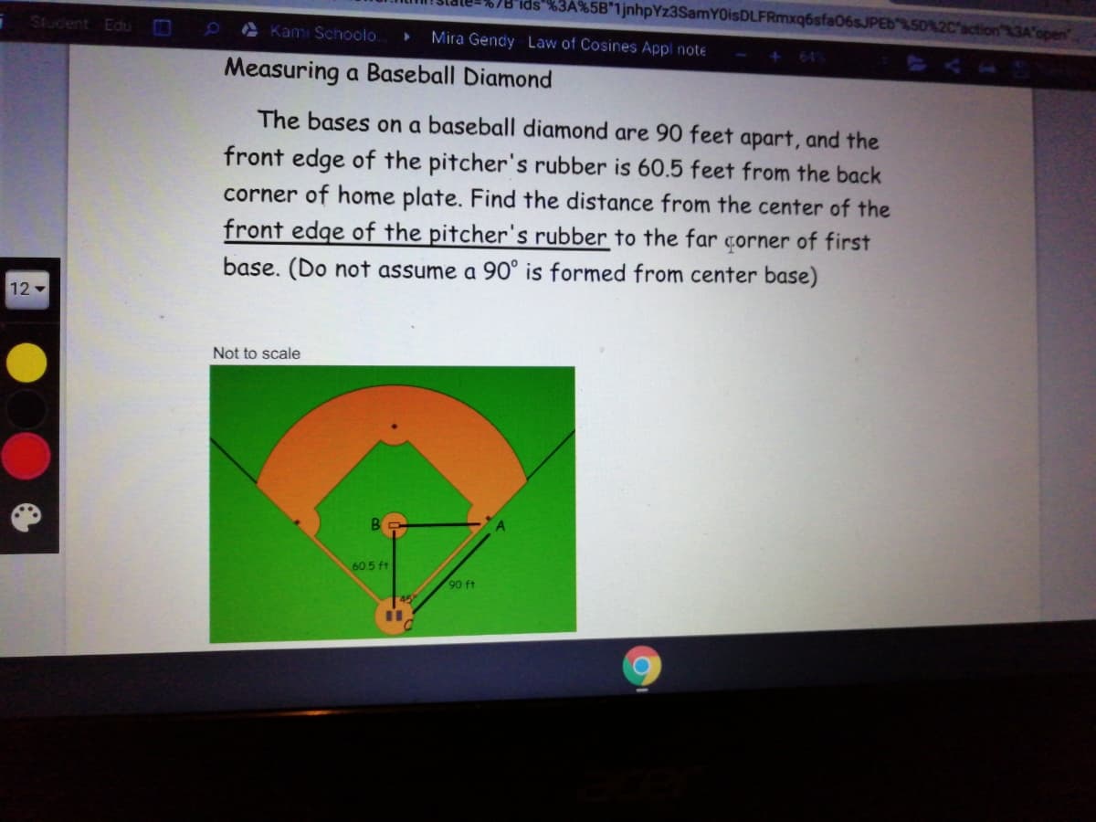 7B'ids"%3A%5B*1jnhpYz3SamYOisDLFRmxq6sfa06sJPEb
2C'action %3A'open
Student Edu
A Kami Schoolo.
Mira Gendy Law of Cosines Appl note
+64
Measuring a Baseball Diamond
The bases on a baseball diamond are 90 feet apart, and the
front edge of the pitcher's rubber is 60.5 feet from the back
corner of home plate. Find the distance from the center of the
front edge of the pitcher's rubber to the far çorner of first
base. (Do not assume a 90° is formed from center base)
12
Not to scale
605 ft
90 ft
