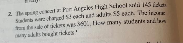 2. The spring concert at Port Angeles High School sold 145 tickets
Students were charged $3 each and adults $5 each. The income
from the sale of tickets was $601. How many students and how
many adults bought tickets?
