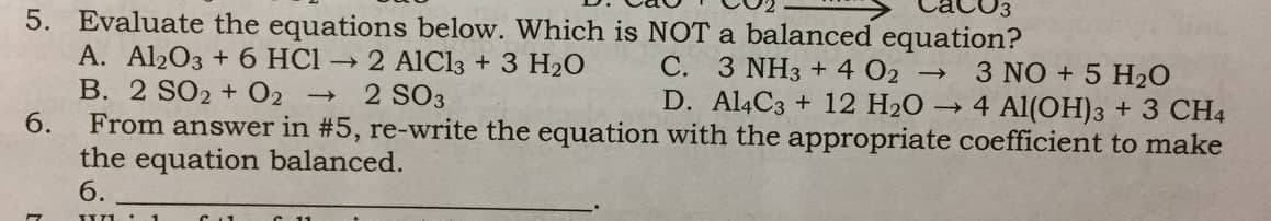 5. Evaluate the equations below. Which is NOT a balanced equation?
A. Al203 + 6 HCl → 2 AlCl3 + 3 H20
B. 2 SO2 + O2
6.
C. 3 NH3 + 4 02
D. Al4C3 + 12 H20 4 Al(OH)3 + 3 CH4
3 NO + 5 H2O
2 SO3
From answer in #5, re-write the equation with the appropriate coefficient to make
the equation balanced.
6.

