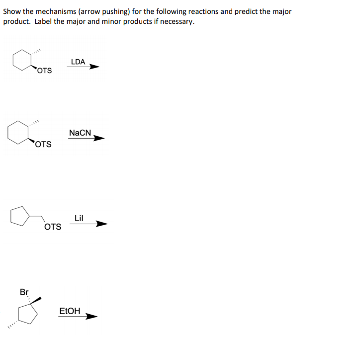 Show the mechanisms (arrow pushing) for the following reactions and predict the major
product. Label the major and minor products if necessary.
LDA
OTS
.....
NaCN
OTS
Lil
OTS
Br
ELOH
