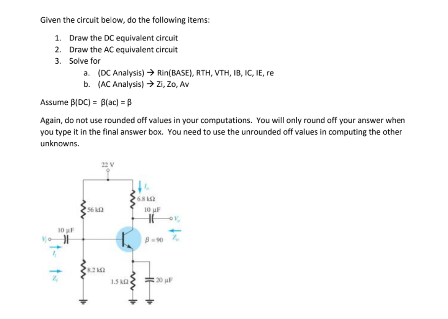 Given the circuit below, do the following items:
1. Draw the DC equivalent circuit
2. Draw the AC equivalent circuit
3. Solve for
a. (DC Analysis) > Rin(BASE), RTH, VTH, IB, IC, IE, re
b. (AC Analysis) → zi, Zo, Av
Assume B(DC) = B(ac) = ß
Again, do not use rounded off values in your computations. You will only round off your answer when
you type it in the final answer box. You need to use the unrounded off values in computing the other
unknowns.
22 V
6.8 k2
56 k2
10 uF
10 uF
B =90 2
8.2 k2
1.5 k2
20 juF
