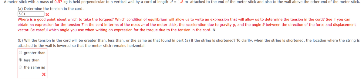 A meter stick with a mass of 0.57 kg is held perpendicular to a vertical wall by a cord of length d = 1.8 m attached to the end of the meter stick and also to the wall above the other end of the meter stick.
(a) Determine the tension in the cord.
5.01
X
Where is a good point about which to take the torques? Which condition of equilibrium will allow us to write an expression that will allow us to determine the tension in the cord? See if you can
obtain an expression for the tension 7 in the cord in terms of the mass m of the meter stick, the acceleration due to gravity g, and the angle between the direction of the force and displacement
vector. Be careful which angle you use when writing an expression for the torque due to the tension in the cord. N
(b) Will the tension in the cord will be greater than, less than, or the same as that found in part (a) if the string is shortened? To clarify, when the string is shortened, the location where the string is
attached to the wall is lowered so that the meter stick remains horizontal.
Ogreater than
O less than
O the same as