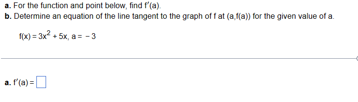 a. For the function and point below, find f'(a).
b. Determine an equation of the line tangent to the graph off at (a,f(a)) for the given value of a.
f(x) = 3x² + 5x, a = -3
a. f'(a) =
