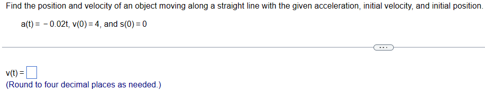 Find the position and velocity of an object moving along a straight line with the given acceleration, initial velocity, and initial position.
a(t) = -0.02t, v(0) = 4, and s(0) = 0
v(t) =
(Round to four decimal places as needed.)