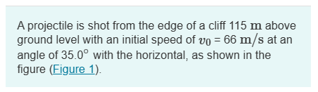 A projectile is shot from the edge of a cliff 115 m above
ground level with an initial speed of vo = 66 m/s at an
angle of 35.0° with the horizontal, as shown in the
figure (Figure 1).