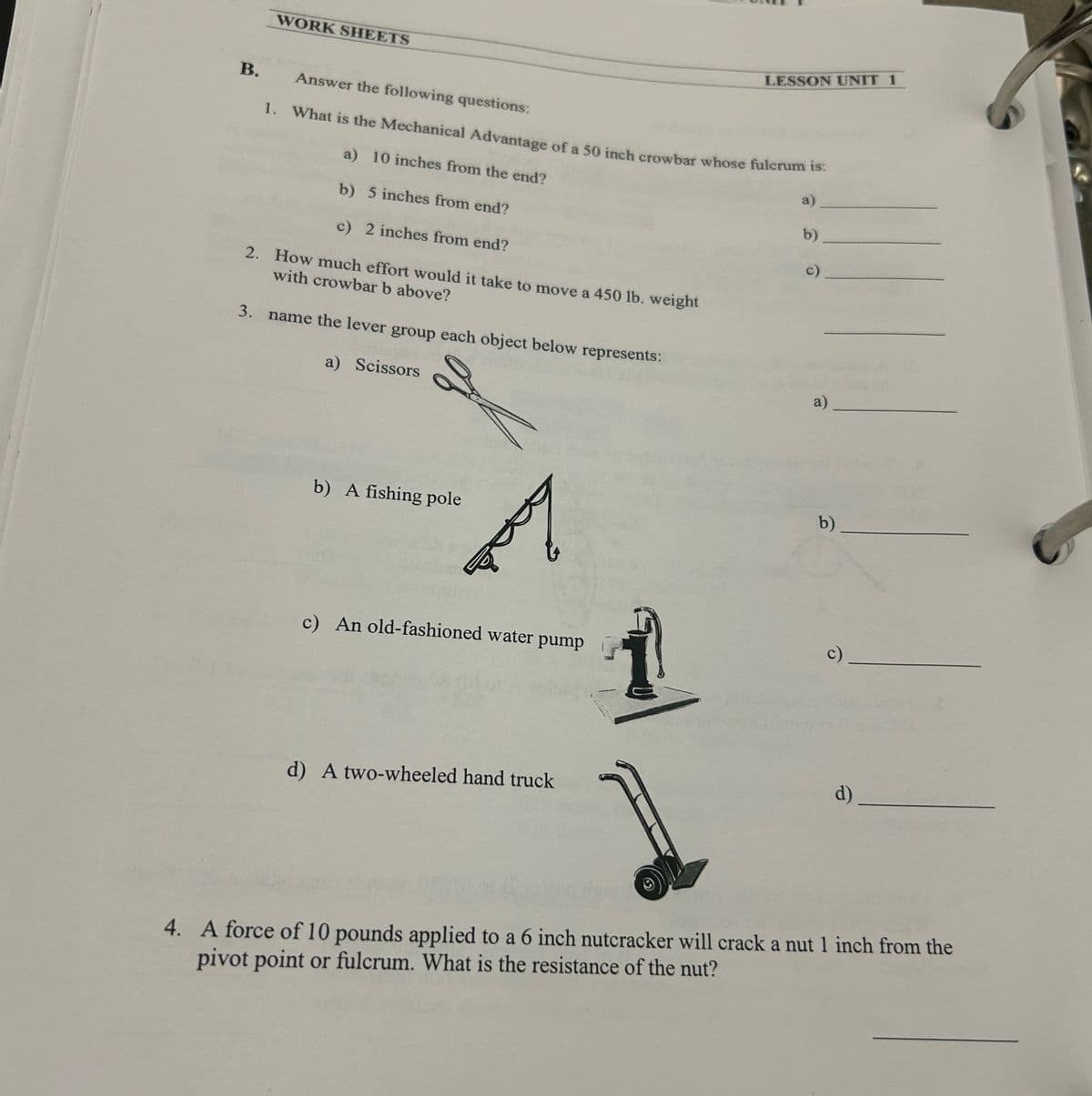 WORK SHEETS
B.
Answer the following questions:
LESSON UNIT 1
1. What is the Mechanical Advantage of a 50 inch crowbar whose fulcrum is:
a) 10 inches from the end?
b) 5 inches from end?
c) 2 inches from end?
2. How much effort would it take to move a 450 lb. weight
with crowbar b above?
3. name the lever group each object below represents:
a)
b)
c)
a) Scissors
b) A fishing pole
c) An old-fashioned water pump
d) A two-wheeled hand truck
a)
b)
c)
d)
4. A force of 10 pounds applied to a 6 inch nutcracker will crack a nut 1 inch from the
pivot point or fulcrum. What is the resistance of the nut?