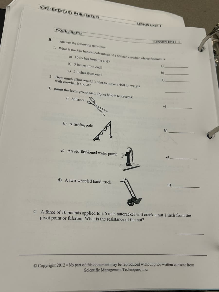 SUPPLEMENTARY WORK SHEETS
LESSON UNIT 1
WORK SHEETS
B.
Answer the following questions:
LESSON UNIT 1
1. What is the Mechanical Advantage of a 50 inch crowbar whose fulcrum is:
a) 10 inches from the end?
b) 5 inches from end?
c) 2 inches from end?
2. How much effort would it take to move a 450 lb. weight
with crowbar b above?
3. name the lever group each object below represents:
a)
b)
c)
a) Scissors
b) A fishing pole
c) An old-fashioned water pump
d) A two-wheeled hand truck
a)
b)
d)
4. A force of 10 pounds applied to a 6 inch nutcracker will crack a nut 1 inch from the
pivot point or fulcrum. What is the resistance of the nut?
©Copyright 2012- No part of this document may be reproduced without prior written consent from
Scientific Management Techniques, Inc.