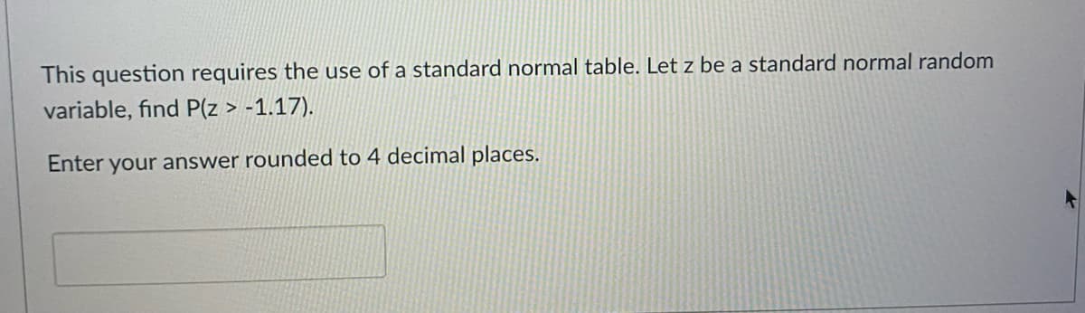 This question requires the use of a standard normal table. Let z be a standard normal random
variable, find P(z > -1.17).
Enter your answer rounded to 4 decimal places.
