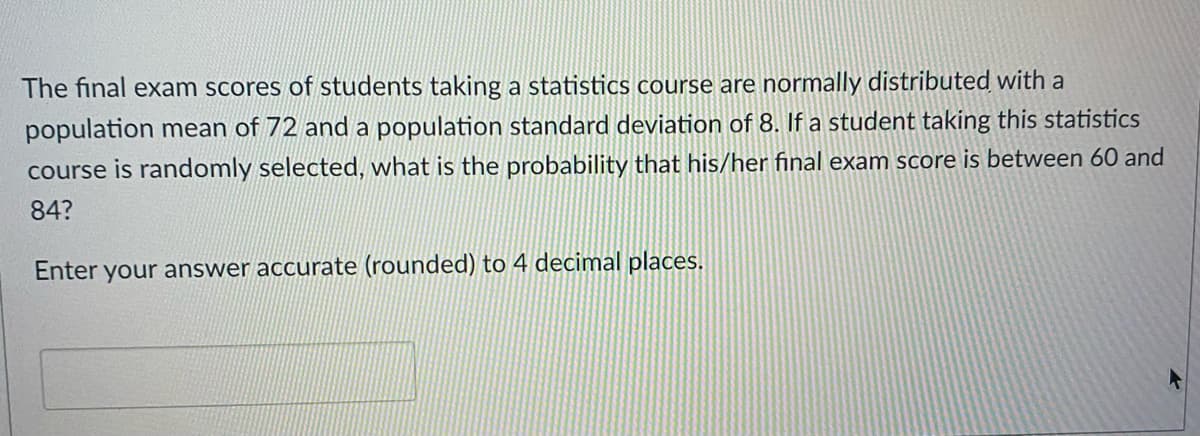 The final exam scores of students taking a statistics course are normally distributed with a
population mean of 72 and a population standard deviation of 8. If a student taking this statistics
course is randomly selected, what is the probability that his/her final exam score is between 60 and
84?
Enter your answer accurate (rounded) to 4 decimal places.
