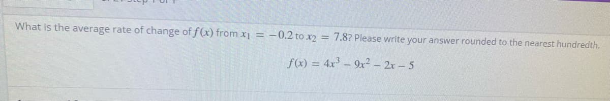 What is the average rate of change of f(x) from x1 = -0.2 to x2 = 7.8? Please write your answer rounded to the nearest hundredth.
f(x) = 4x³ – 9x² – 2x – 5
