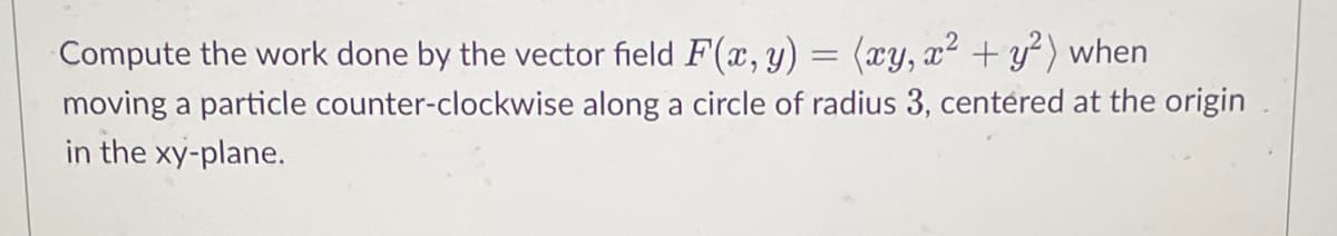 Compute the work done by the vector field F(x, y)
=
(xy, x² + y²) when
moving a particle counter-clockwise along a circle of radius 3, centered at the origin
in the xy-plane.