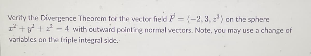 Verify the Divergence Theorem for the vector field F= (-2, 3, z³) on the sphere
x² + y² + x² = 4 with outward pointing normal vectors. Note, you may use a change of
variables on the triple integral side.