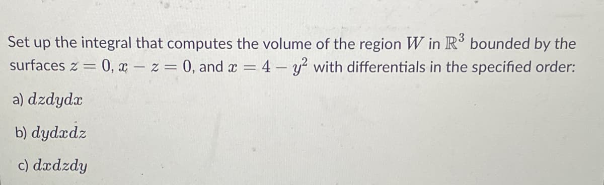 Set up the integral that computes the volume of the region W in R³ bounded by the
surfaces z = 0, x = z = 0, and x = 4 - y² with differentials in the specified order:
a) dzdydx
b) dydxdz
c) dxdzdy