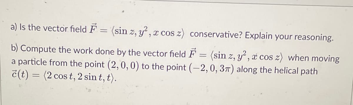 a) Is the vector field F = (sin z, y², x cos z) conservative? Explain your reasoning.
b) Compute the work done by the vector field F = (sin z, y², t cos z) when moving
a particle from the point (2, 0, 0) to the point (-2, 0, 3π) along the helical path
č(t) = (2 cos t, 2 sin t, t).