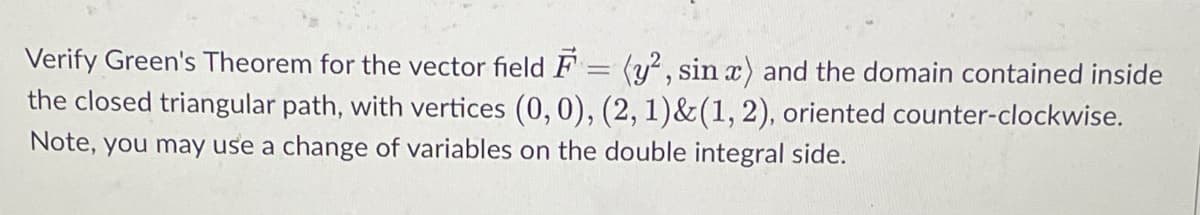 Verify Green's Theorem for the vector field F
-
(y², sin x) and the domain contained inside
the closed triangular path, with vertices (0, 0), (2, 1)&(1, 2), oriented counter-clockwise.
Note, you may use a change of variables on the double integral side.