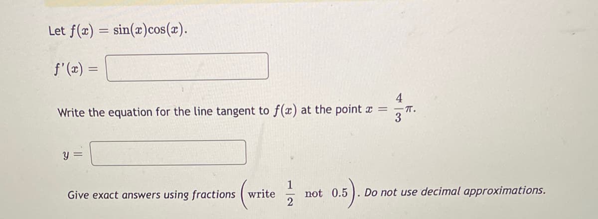 Let f(x)=sin(x)cos(x).
f'(x) =
4
Write the equation for the line tangent to f(x) at the point x = = .
3
y =
Give exact answers using fractions write
12
not 0.5
Do not use decimal approximations.
