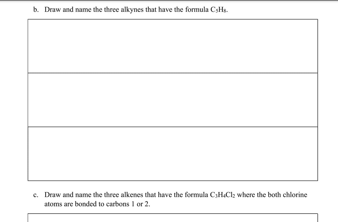 b. Draw and name the three alkynes that have the formula C5H8.
c. Draw and name the three alkenes that have the formula C3H4Cl2 where the both chlorine
atoms are bonded to carbons 1 or 2.