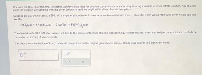 One way the U.S. Environmental Protection Agency (EPA) tests for chloride contaminants in water is by titrating a sample of silver nitrate solution. Any chloride
anions in solution will combine with the silver cations to produce bright white silver chloride precipitate.
Suppose an EPA chemist tests a 200. ml. sample of groundwater known to be contaminated with iron(II) chloride, which would react with silver nitrate solution
like this:
FeCl(aq) + 2 AgNO, (aq)- 2 AgCl(s) + Fe(NO₂)₂(aq)
The chemist adds 80.0 mM silver nitrate solution to the sample until silver chloride stops forming. He then washes, dries, and weighs the precipitate. He finds he
has collected 2.2 mg of silver chloride.
Calculate the concentration of Iron(11) chloride contaminant in the original groundwater sample. Round your answer to 2 significant digits.
O
0.P
X