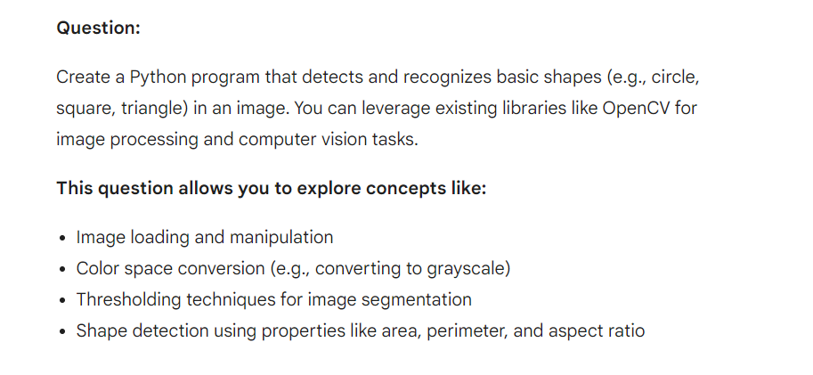 Question:
Create a Python program that detects and recognizes basic shapes (e.g., circle,
square, triangle) in an image. You can leverage existing libraries like OpenCV for
image processing and computer vision tasks.
This question allows you to explore concepts like:
Image loading and manipulation
Color space conversion (e.g., converting to grayscale)
• Thresholding techniques for image segmentation
•
Shape detection using properties like area, perimeter, and aspect ratio