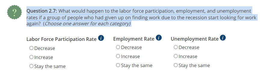 ?
Question 2.7: What would happen to the labor force participation, employment, and unemployment
rates if a group of people who had given up on finding work due to the recession start looking for work
again? (Choose one answer for each category)
Labor Force Participation Rate i
O Decrease
O Increase
O Stay the same
Employment Rate i
O Decrease
O Increase
O
Stay the same
Unemployment Rate i
O Decrease
O Increase
O Stay the same