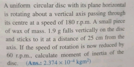 A uniform circular disc with its plane horizontal
is rotating about a vertical axis passing through
its centre at a speed of 180 r.p.m. A small piece
of wax of mass. 1.9 g falls vertically on the disc
and sticks to it at a distance of 25 cm from the
axis. If the speed of rotation is now reduced by
60 r.p.m., calculate moment of inertia of the
disc.
(Ans.: 2.374 x 10-4 kgm²)
