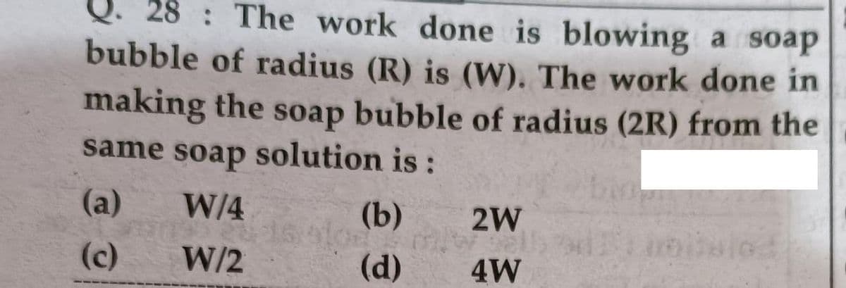 Q. 28 : The work done is blowing a soap
bubble of radius (R) is (W). The work done in
making the soap bubble of radius (2R) from the
same soap solution is
:
(a)
W/4
(b)
2W
(c)
W/2
(d)
4W
