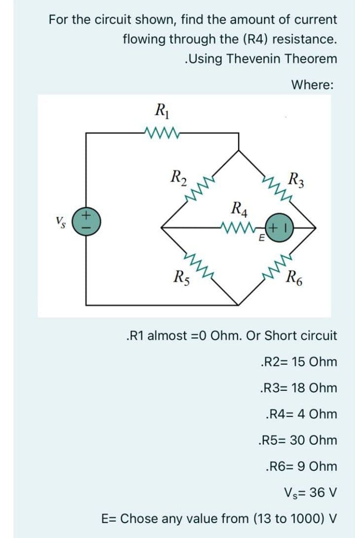 For the circuit shown, find the amount of current
flowing through the (R4) resistance.
.Using Thevenin Theorem
Where:
R1
R3
R2
R4
R5
.R1 almost =0 Ohm. Or Short circuit
.R2= 15 Ohm
.R3= 18 Ohm
.R4= 4 Ohm
.R5= 30 Ohm
.R6= 9 Ohm
Vs= 36 V
E= Chose any value from (13 to 1000) V
