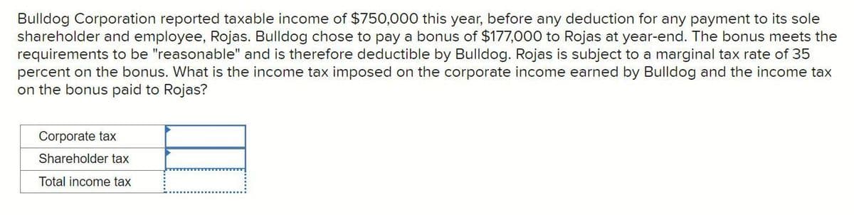 Bulldog Corporation reported taxable income of $750,000 this year, before any deduction for any payment to its sole
shareholder and employee, Rojas. Bulldog chose to pay a bonus of $177,000 to Rojas at year-end. The bonus meets the
requirements to be "reasonable" and is therefore deductible by Bulldog. Rojas is subject to a marginal tax rate of 35
percent on the bonus. What is the income tax imposed on the corporate income earned by Bulldog and the income tax
on the bonus paid to Rojas?
Corporate tax
Shareholder tax
Total income tax