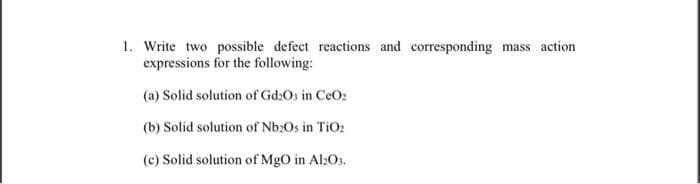 1. Write two possible defect reactions and corresponding mass action
expressions for the following:
(a) Solid solution of Gd203 in CeO₂
(b) Solid solution of Nb20s in TiO₂
(c) Solid solution of MgO in Al2O3.