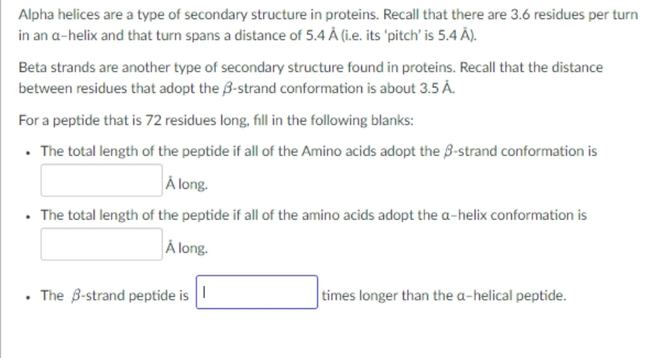 Alpha helices are a type of secondary structure in proteins. Recall that there are 3.6 residues per turn
in an a-helix and that turn spans a distance of 5.4 A (i.e. its 'pitch' is 5.4 Å).
Beta strands are another type of secondary structure found in proteins. Recall that the distance
between residues that adopt the 3-strand conformation is about 3.5 A.
For a peptide that is 72 residues long, fill in the following blanks:
• The total length of the peptide if all of the Amino acids adopt the 3-strand conformation is
Å long.
. The total length of the peptide if all of the amino acids adopt the a-helix conformation is
Å long.
• The 3-strand peptide is
times longer than the a-helical peptide.