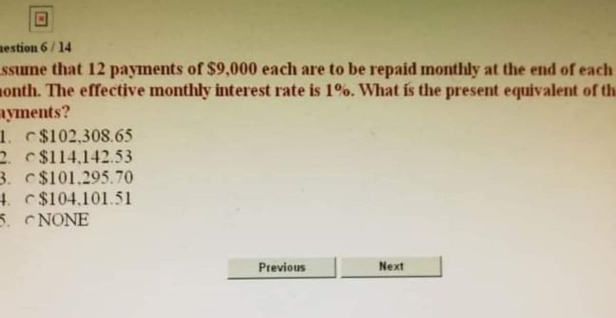 mestion 6/14
ssume that 12 payments of $9,000 each are to be repaid monthly at the end of each
onth. The effective monthly interest rate is 1%. What is the present equivalent of the
ayments?
1. $102,308.65
2. $114.142.53
3. c$101.295.70
4. C$104,101.51
5. NONE
Previous
Next