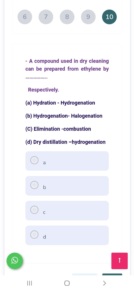6.
7
8
9.
10
- A compound used in dry cleaning
can be prepared from ethylene by
Respectively.
(a) Hydration -
Hydrogenation
(b) Hydrogenation- Halogenation
(C) Elimination -combustion
(d) Dry distillation -hydrogenation
a
b
d
II
|
